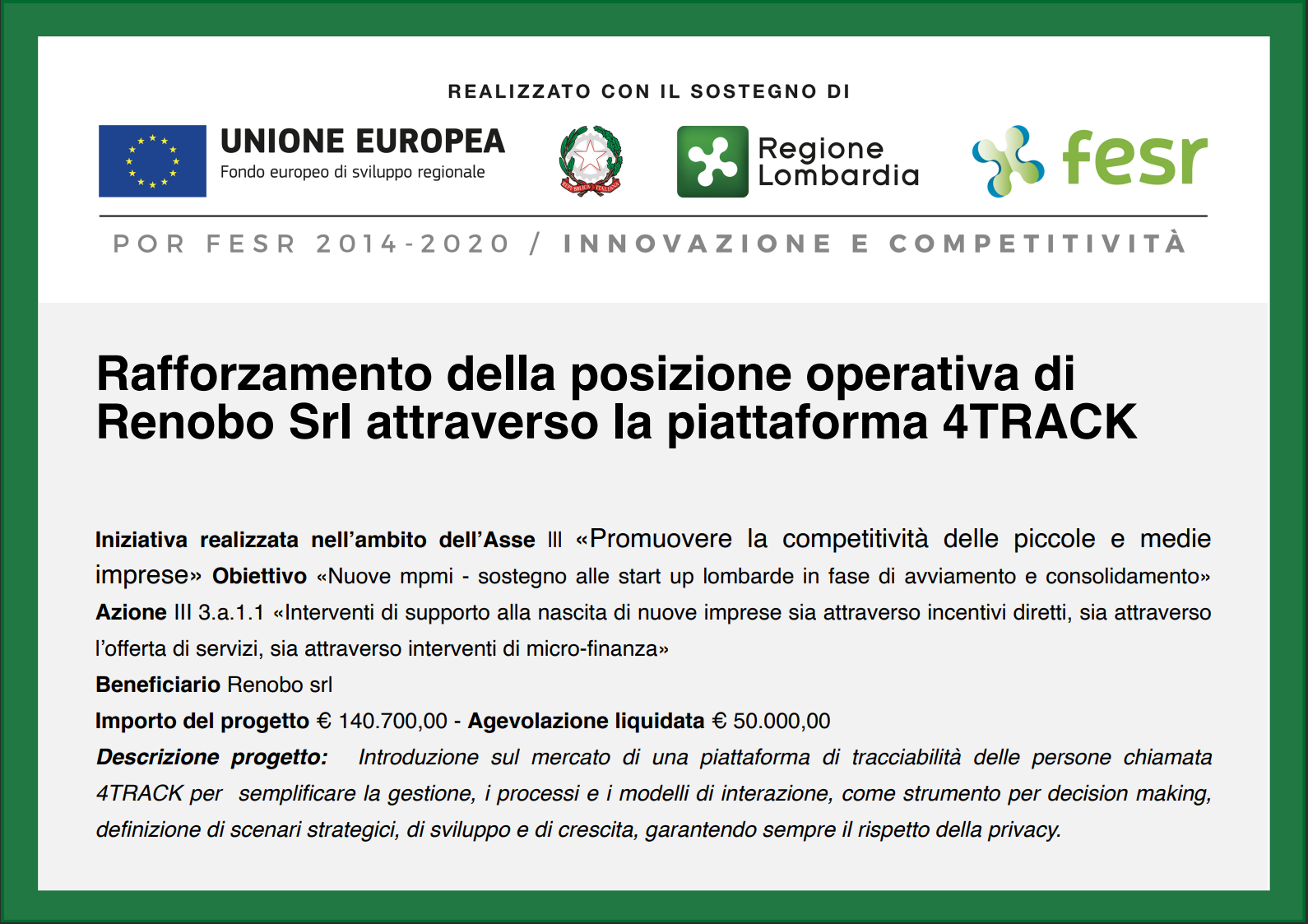 Cartello POR FESR 2014-2020 Lombardia – Innovazione e competitività. Realizzato con il sostegno di Unione europea (Fondo europeo di sviluppo regionale), Repubblica Italiana e Regione Lombardia. Progetto «Rafforzamento della posizione operativa di Renobo Srl attraverso la piattaforma 4TRACK», nell’ambito dell’Asse III, Azione III 3.a.1.1. Beneficiario Renobo Srl; importo del progetto 140.700,00 €, agevolazione liquidata 50.000,00 €. Descrizione: introduzione sul mercato di 4TRACK, piattaforma di tracciabilità delle persone a supporto delle decisioni, nel rispetto della privacy.